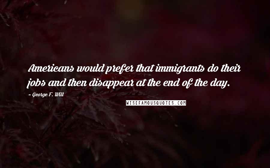 George F. Will Quotes: Americans would prefer that immigrants do their jobs and then disappear at the end of the day.