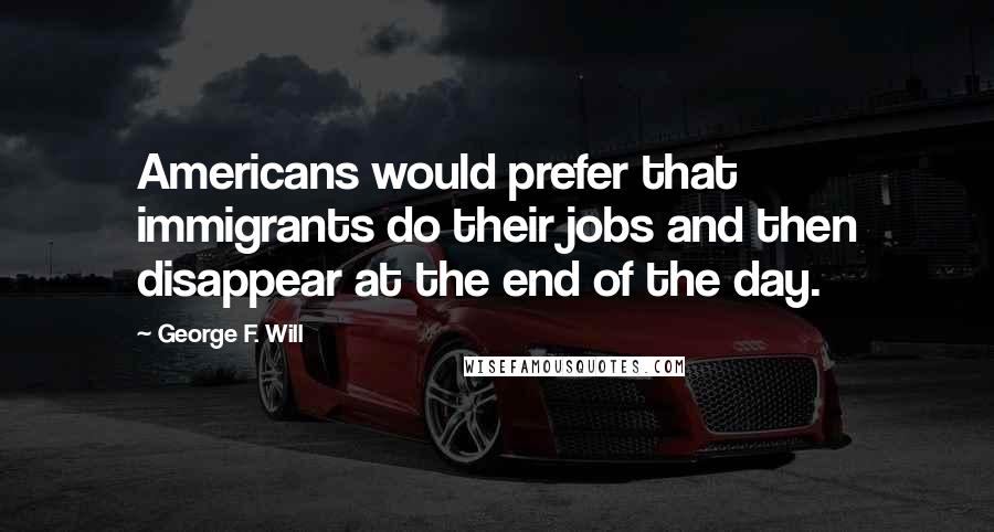 George F. Will Quotes: Americans would prefer that immigrants do their jobs and then disappear at the end of the day.