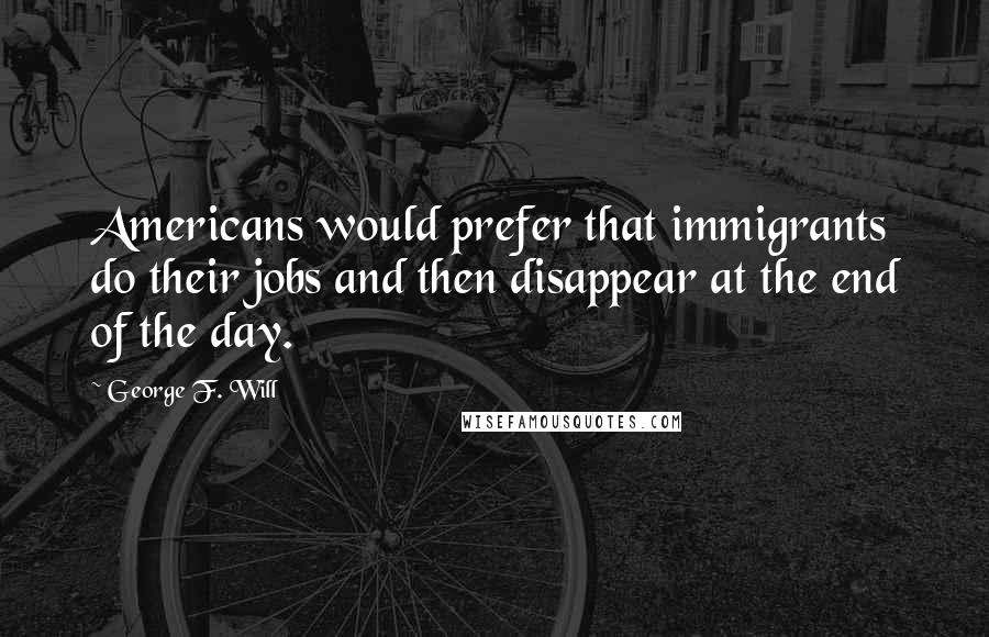 George F. Will Quotes: Americans would prefer that immigrants do their jobs and then disappear at the end of the day.