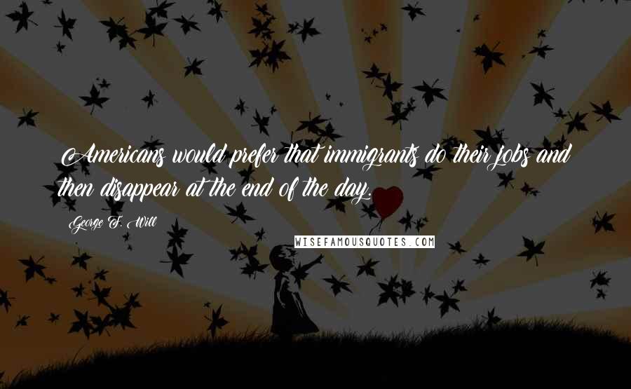 George F. Will Quotes: Americans would prefer that immigrants do their jobs and then disappear at the end of the day.
