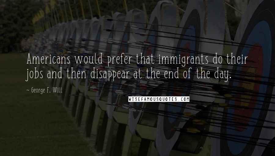 George F. Will Quotes: Americans would prefer that immigrants do their jobs and then disappear at the end of the day.