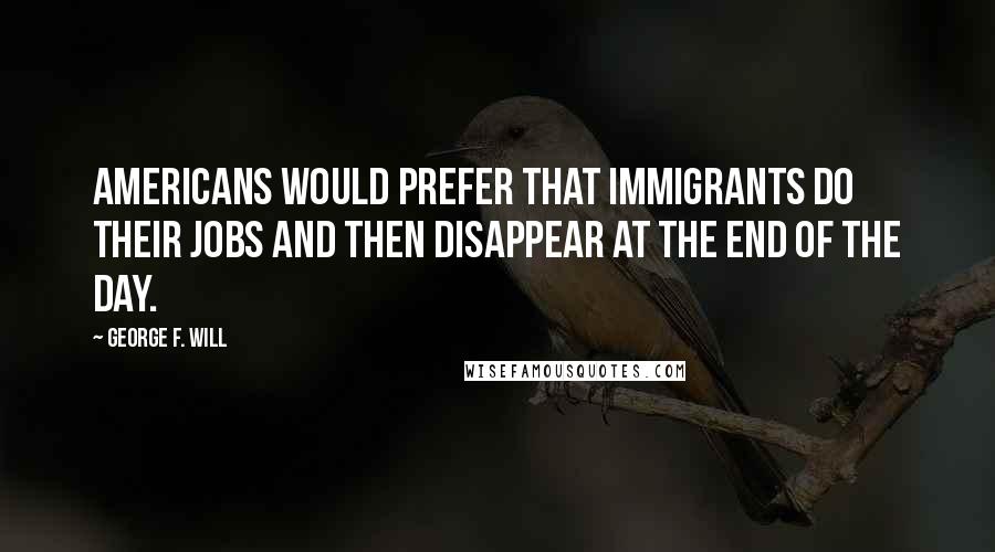 George F. Will Quotes: Americans would prefer that immigrants do their jobs and then disappear at the end of the day.