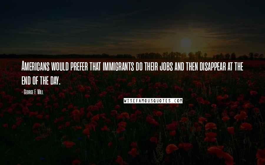 George F. Will Quotes: Americans would prefer that immigrants do their jobs and then disappear at the end of the day.