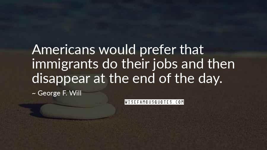 George F. Will Quotes: Americans would prefer that immigrants do their jobs and then disappear at the end of the day.