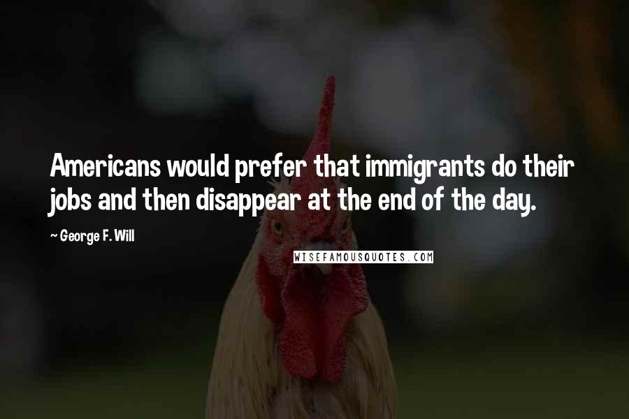 George F. Will Quotes: Americans would prefer that immigrants do their jobs and then disappear at the end of the day.