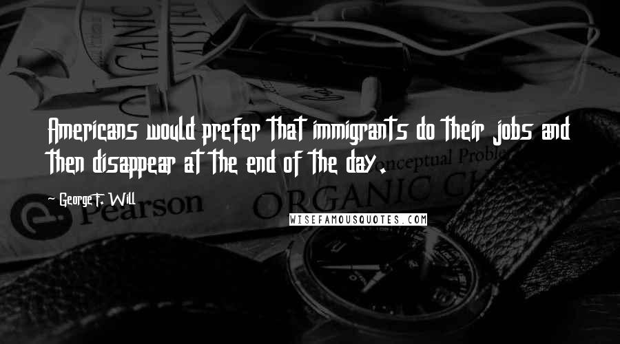 George F. Will Quotes: Americans would prefer that immigrants do their jobs and then disappear at the end of the day.