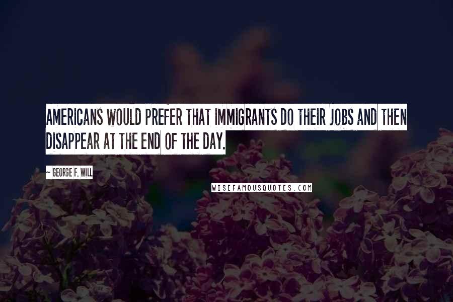 George F. Will Quotes: Americans would prefer that immigrants do their jobs and then disappear at the end of the day.
