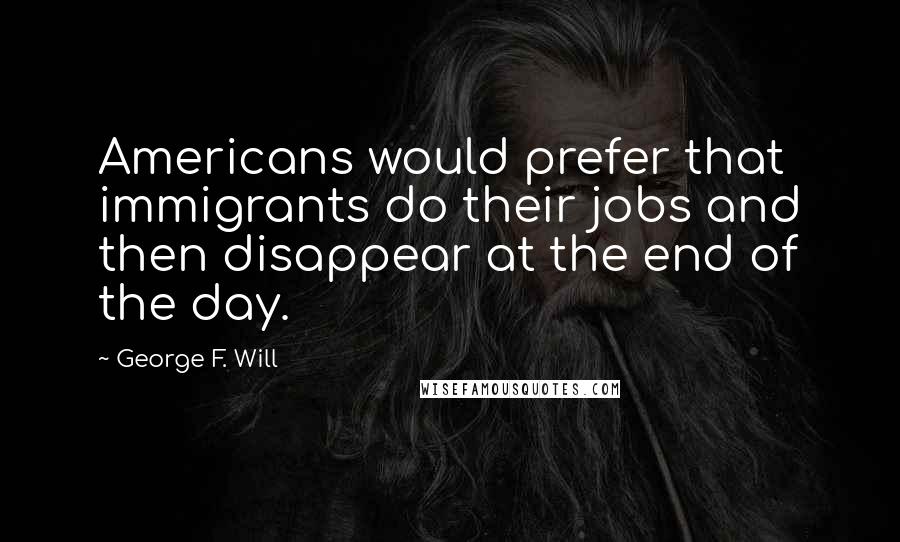 George F. Will Quotes: Americans would prefer that immigrants do their jobs and then disappear at the end of the day.