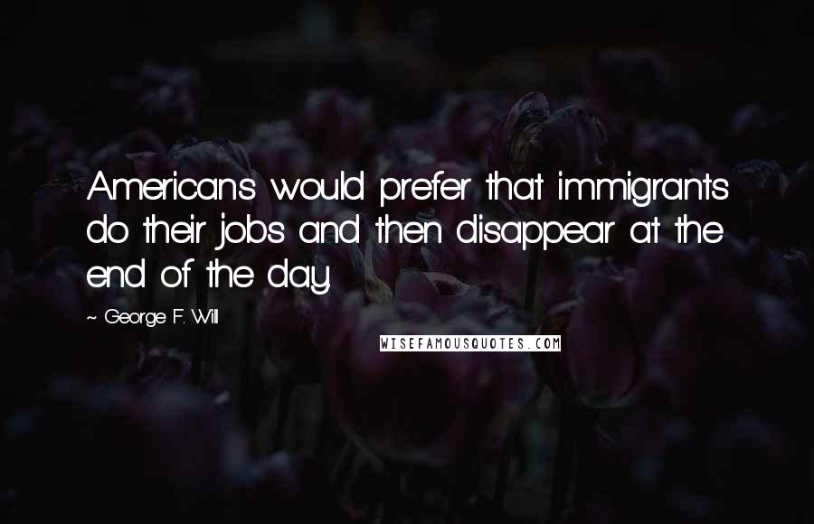 George F. Will Quotes: Americans would prefer that immigrants do their jobs and then disappear at the end of the day.