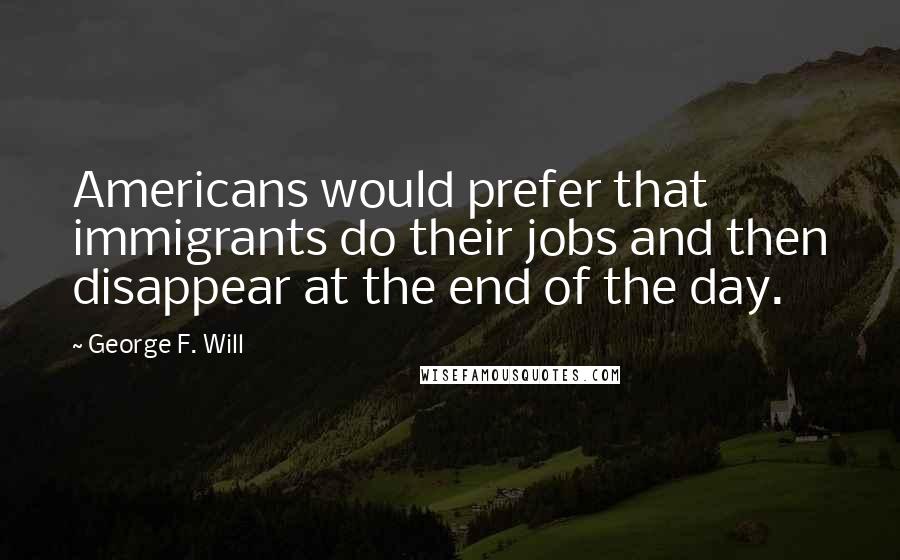 George F. Will Quotes: Americans would prefer that immigrants do their jobs and then disappear at the end of the day.