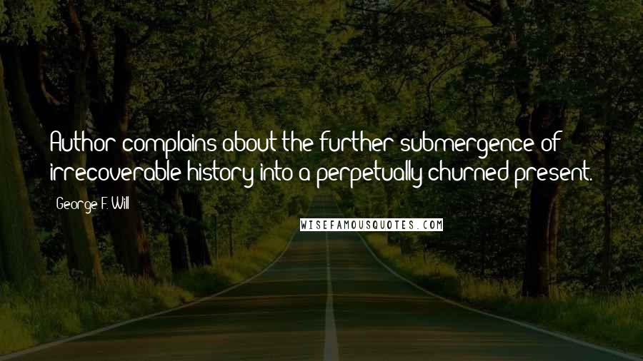 George F. Will Quotes: Author complains about the further submergence of irrecoverable history into a perpetually churned present.