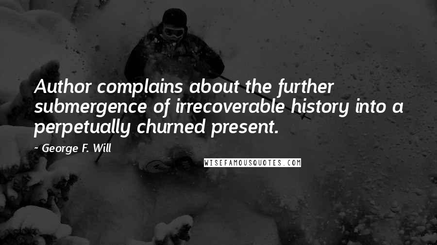 George F. Will Quotes: Author complains about the further submergence of irrecoverable history into a perpetually churned present.