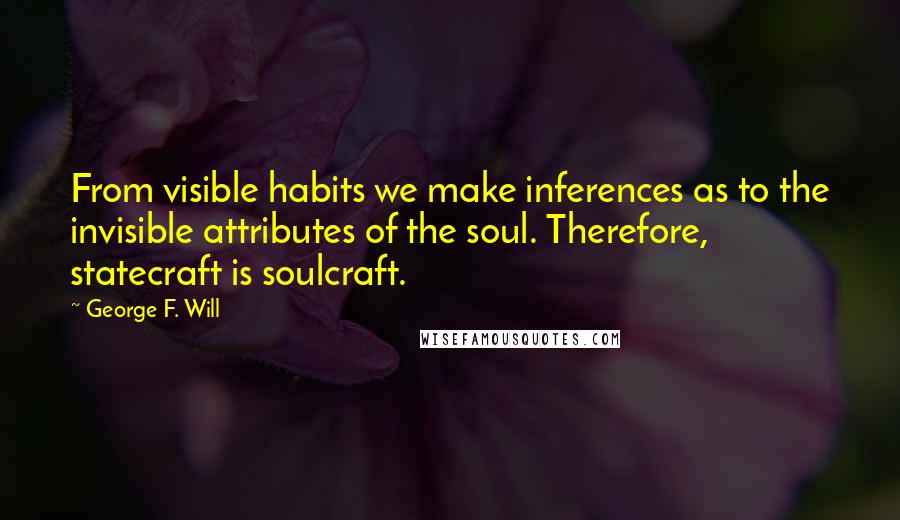 George F. Will Quotes: From visible habits we make inferences as to the invisible attributes of the soul. Therefore, statecraft is soulcraft.