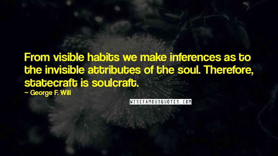 George F. Will Quotes: From visible habits we make inferences as to the invisible attributes of the soul. Therefore, statecraft is soulcraft.