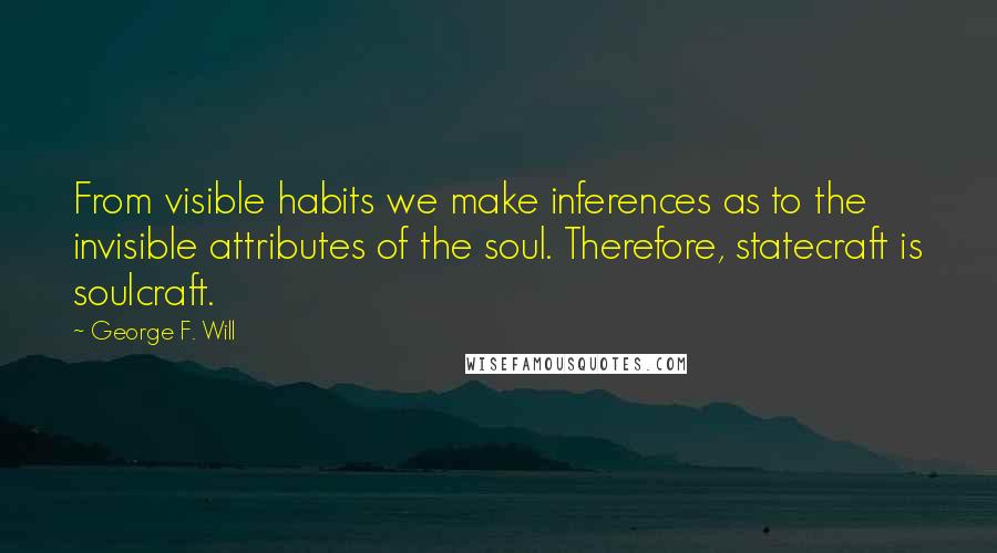 George F. Will Quotes: From visible habits we make inferences as to the invisible attributes of the soul. Therefore, statecraft is soulcraft.