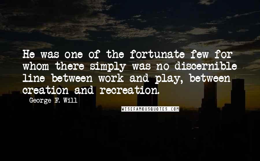 George F. Will Quotes: He was one of the fortunate few for whom there simply was no discernible line between work and play, between creation and recreation.