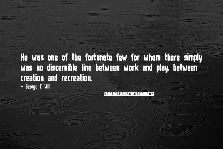 George F. Will Quotes: He was one of the fortunate few for whom there simply was no discernible line between work and play, between creation and recreation.