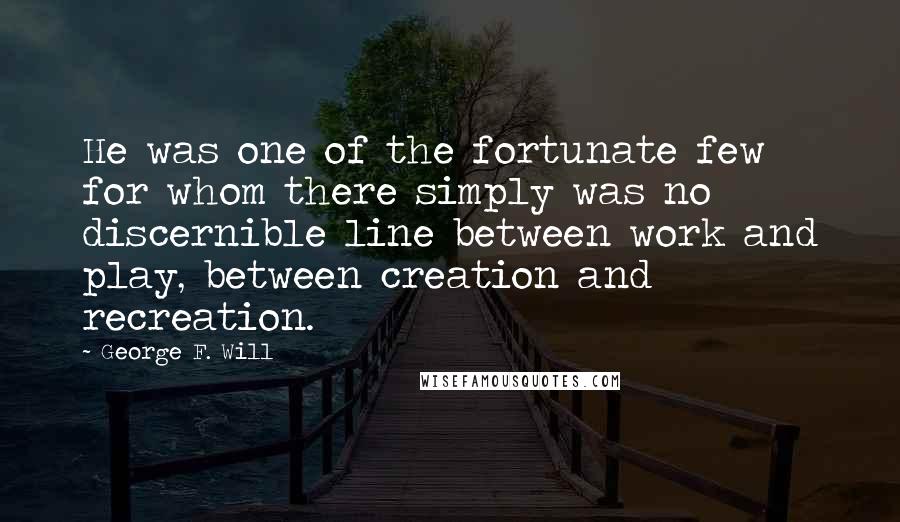 George F. Will Quotes: He was one of the fortunate few for whom there simply was no discernible line between work and play, between creation and recreation.