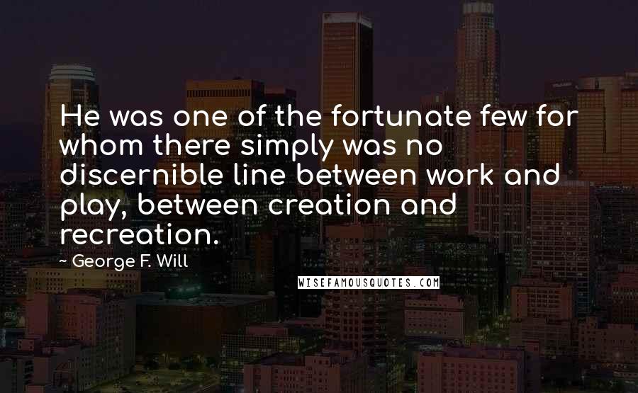 George F. Will Quotes: He was one of the fortunate few for whom there simply was no discernible line between work and play, between creation and recreation.