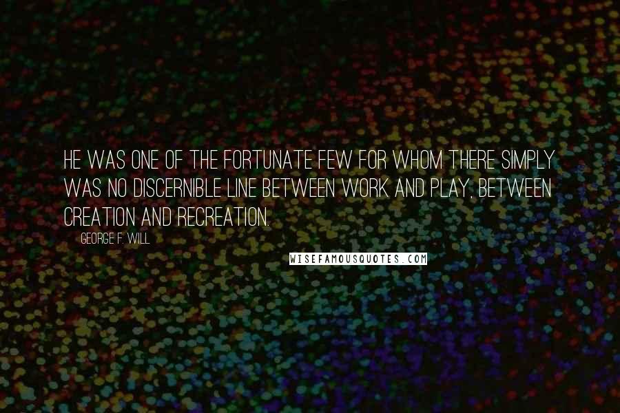 George F. Will Quotes: He was one of the fortunate few for whom there simply was no discernible line between work and play, between creation and recreation.