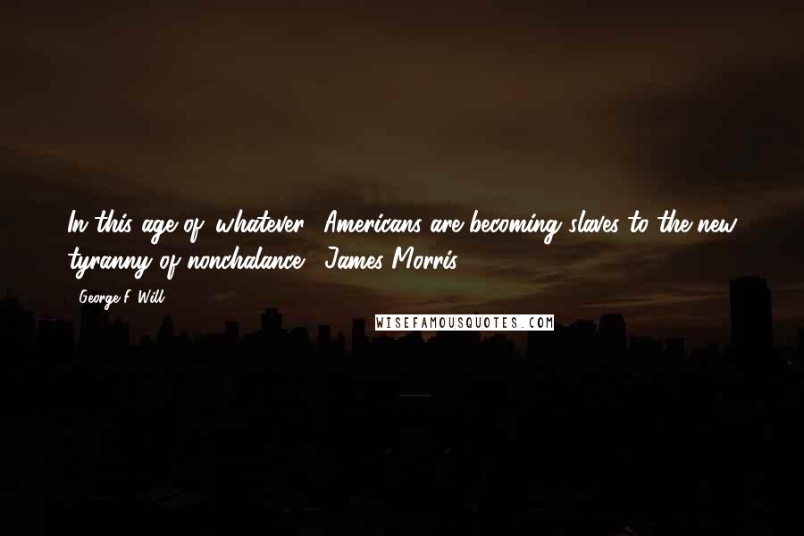 George F. Will Quotes: In this age of 'whatever,' Americans are becoming slaves to the new tyranny of nonchalance.  James Morris