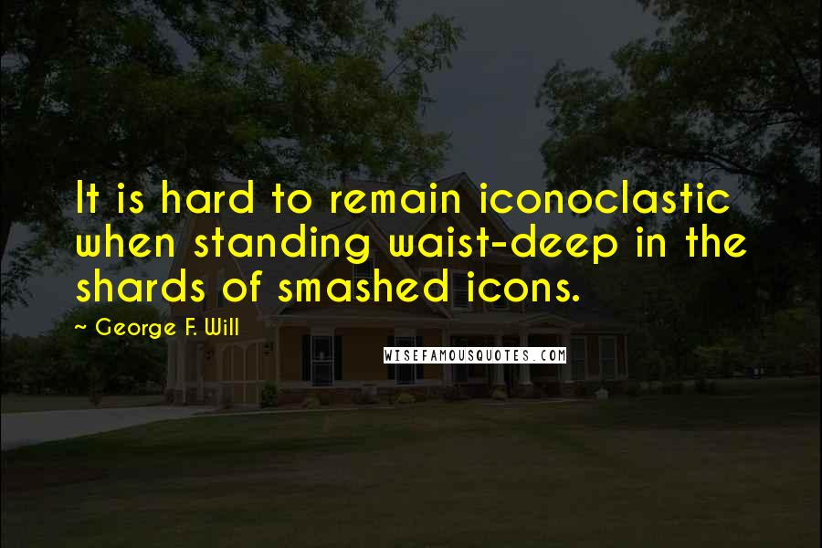 George F. Will Quotes: It is hard to remain iconoclastic when standing waist-deep in the shards of smashed icons.