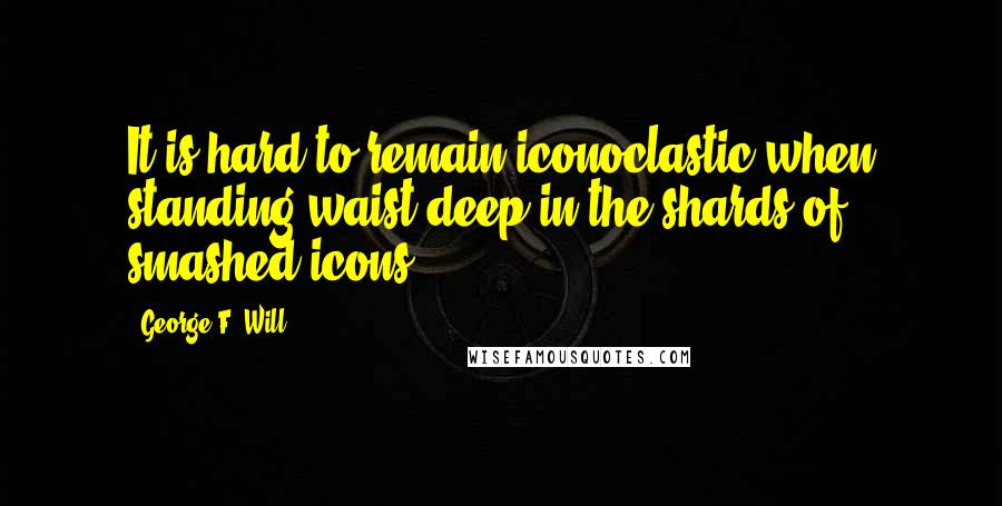 George F. Will Quotes: It is hard to remain iconoclastic when standing waist-deep in the shards of smashed icons.