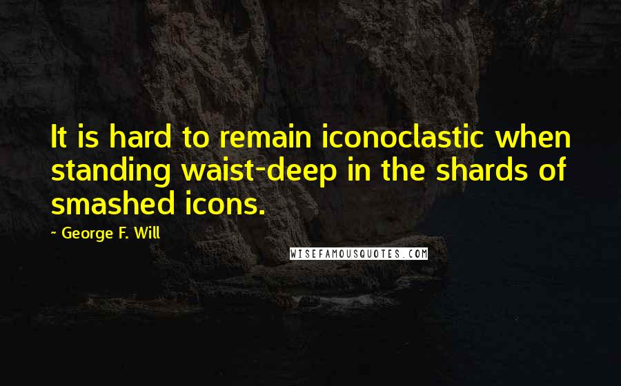 George F. Will Quotes: It is hard to remain iconoclastic when standing waist-deep in the shards of smashed icons.