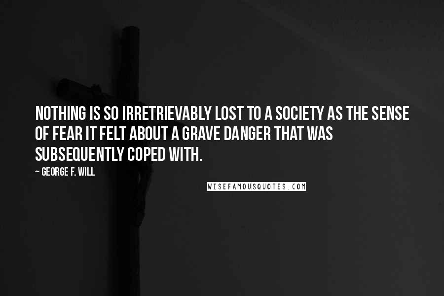 George F. Will Quotes: Nothing is so irretrievably lost to a society as the sense of fear it felt about a grave danger that was subsequently coped with.