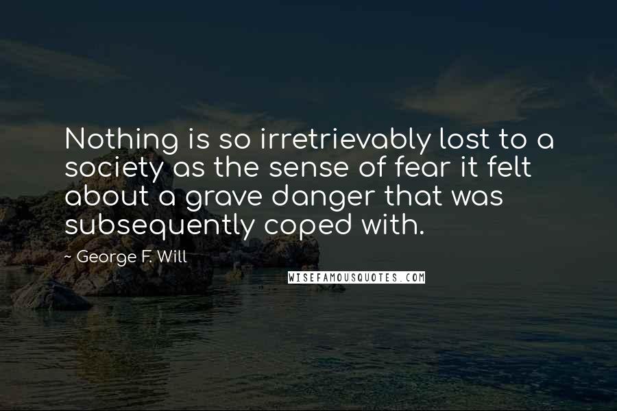 George F. Will Quotes: Nothing is so irretrievably lost to a society as the sense of fear it felt about a grave danger that was subsequently coped with.