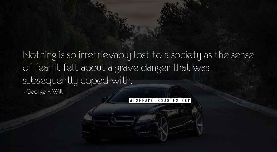 George F. Will Quotes: Nothing is so irretrievably lost to a society as the sense of fear it felt about a grave danger that was subsequently coped with.