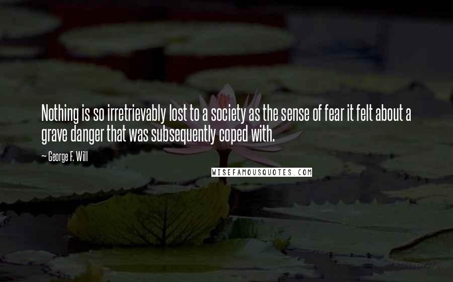 George F. Will Quotes: Nothing is so irretrievably lost to a society as the sense of fear it felt about a grave danger that was subsequently coped with.
