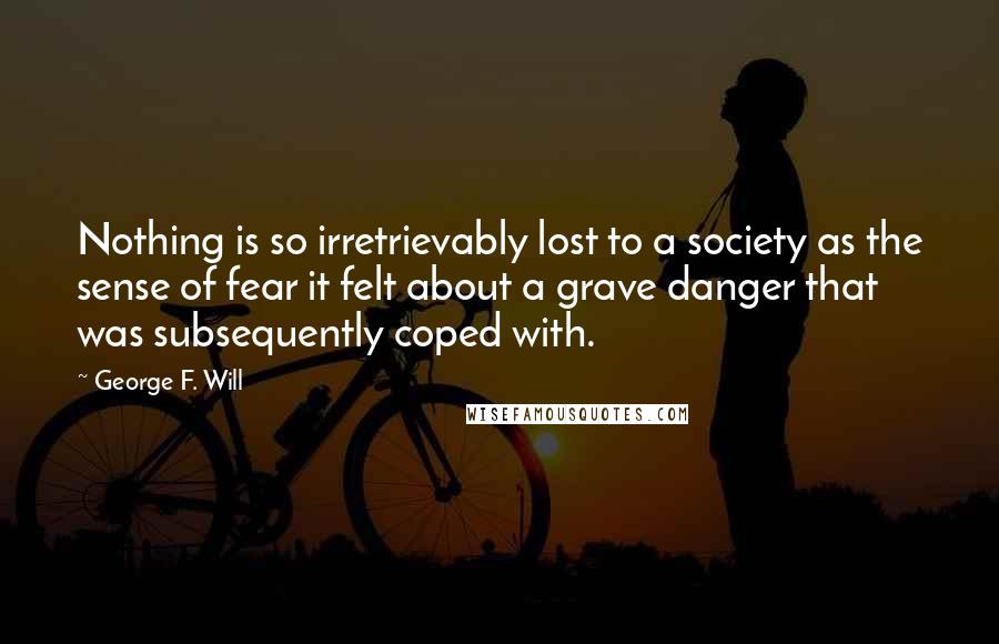 George F. Will Quotes: Nothing is so irretrievably lost to a society as the sense of fear it felt about a grave danger that was subsequently coped with.