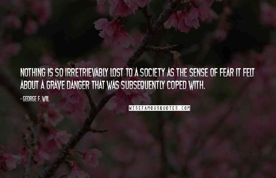 George F. Will Quotes: Nothing is so irretrievably lost to a society as the sense of fear it felt about a grave danger that was subsequently coped with.