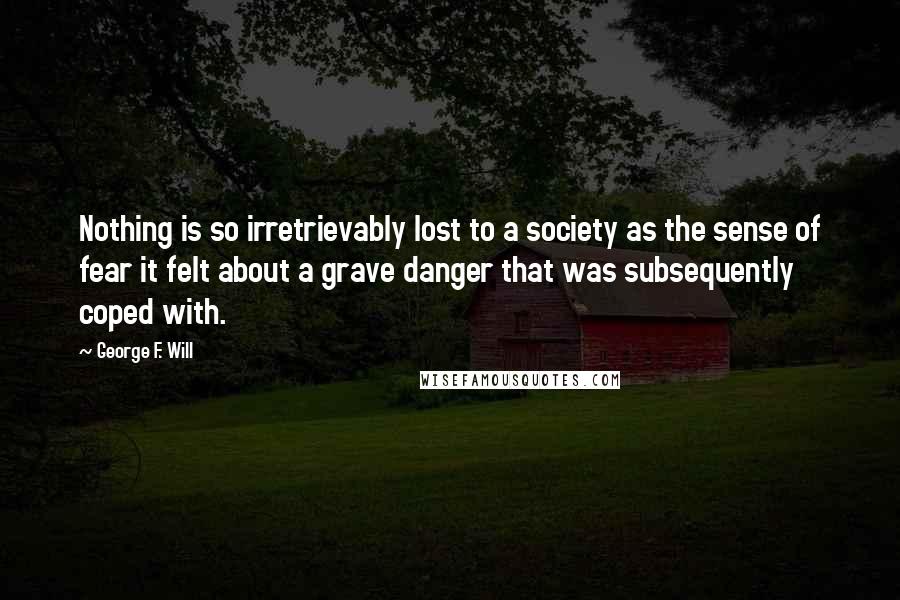 George F. Will Quotes: Nothing is so irretrievably lost to a society as the sense of fear it felt about a grave danger that was subsequently coped with.