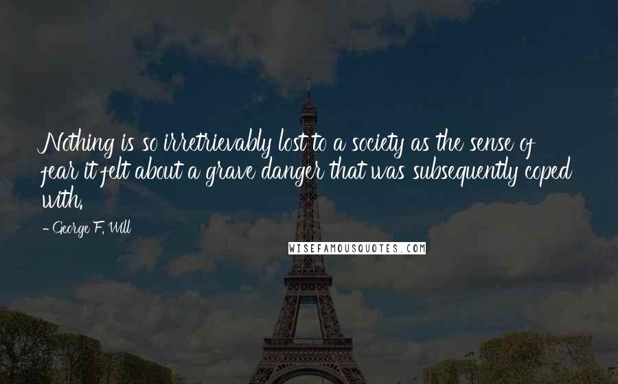 George F. Will Quotes: Nothing is so irretrievably lost to a society as the sense of fear it felt about a grave danger that was subsequently coped with.