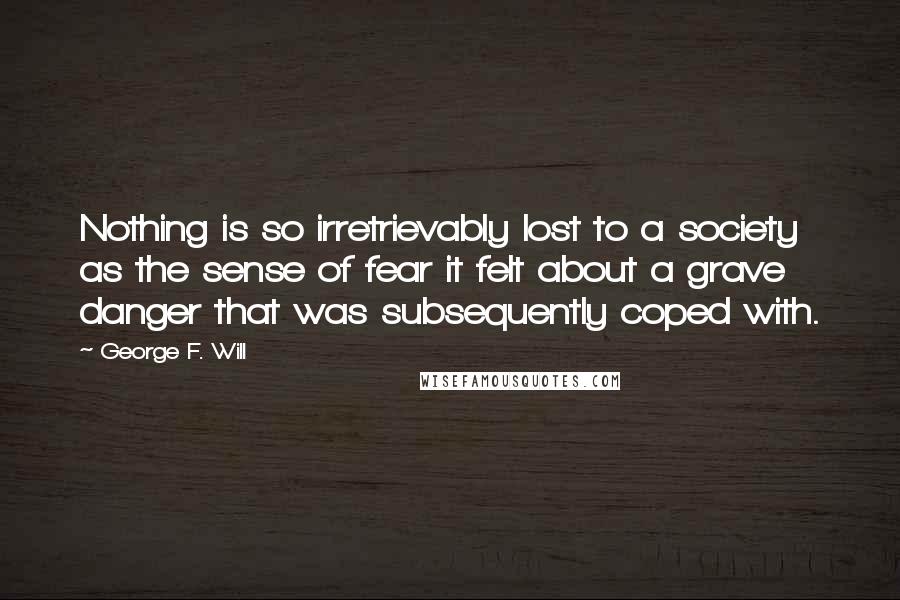 George F. Will Quotes: Nothing is so irretrievably lost to a society as the sense of fear it felt about a grave danger that was subsequently coped with.