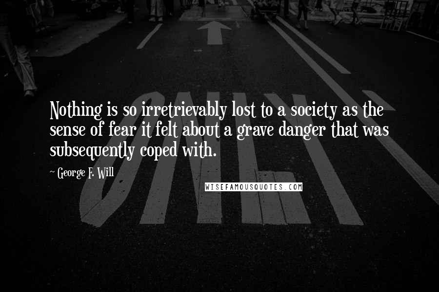 George F. Will Quotes: Nothing is so irretrievably lost to a society as the sense of fear it felt about a grave danger that was subsequently coped with.