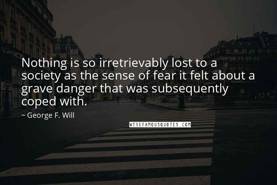 George F. Will Quotes: Nothing is so irretrievably lost to a society as the sense of fear it felt about a grave danger that was subsequently coped with.