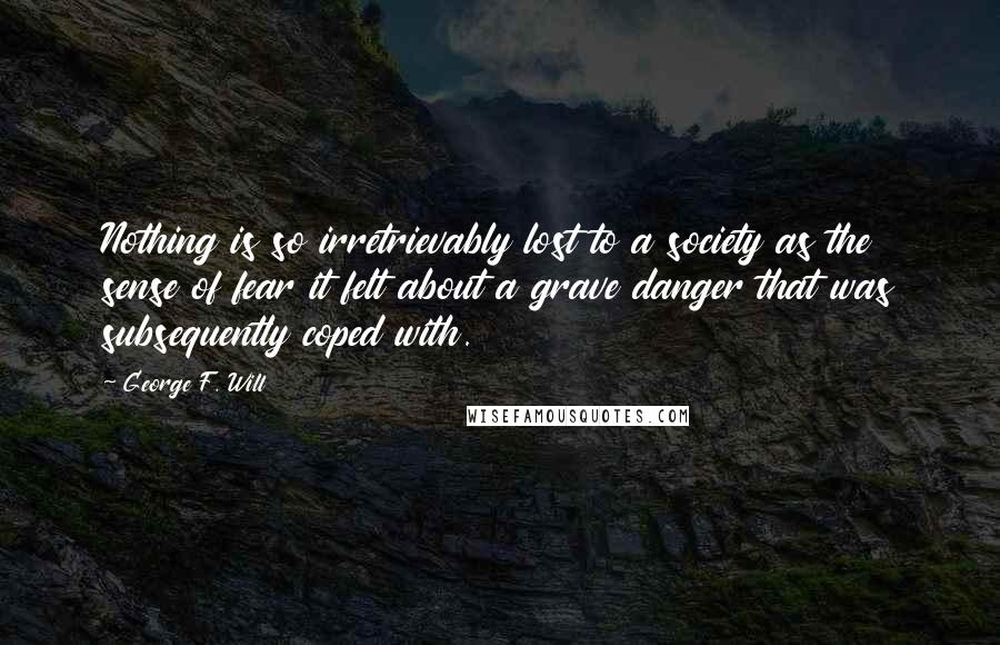 George F. Will Quotes: Nothing is so irretrievably lost to a society as the sense of fear it felt about a grave danger that was subsequently coped with.