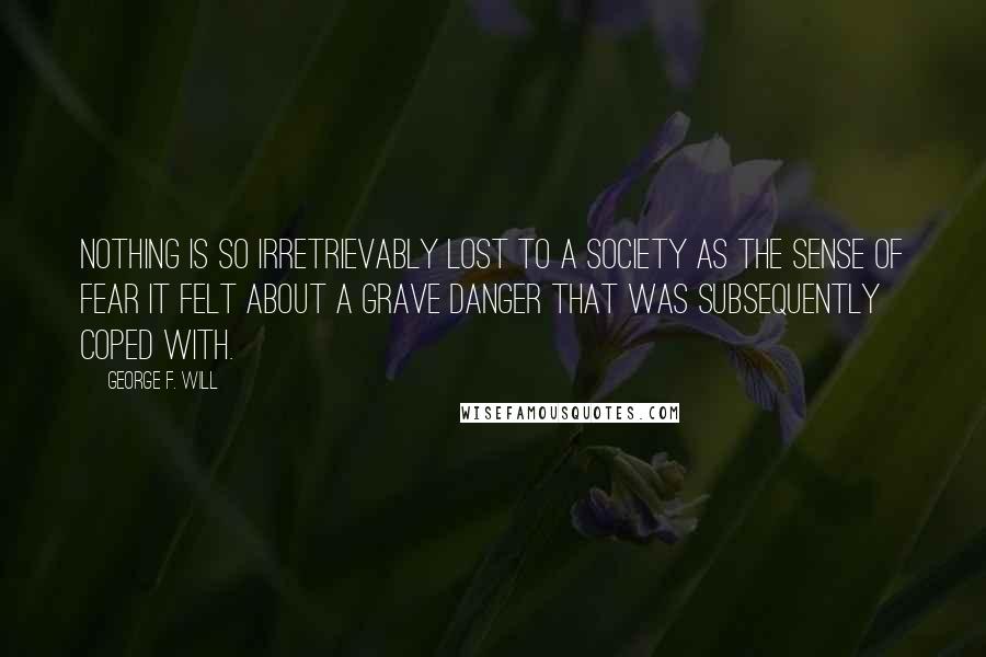 George F. Will Quotes: Nothing is so irretrievably lost to a society as the sense of fear it felt about a grave danger that was subsequently coped with.