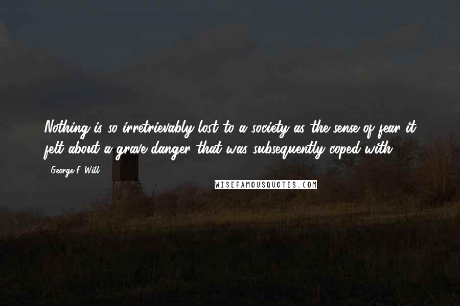 George F. Will Quotes: Nothing is so irretrievably lost to a society as the sense of fear it felt about a grave danger that was subsequently coped with.