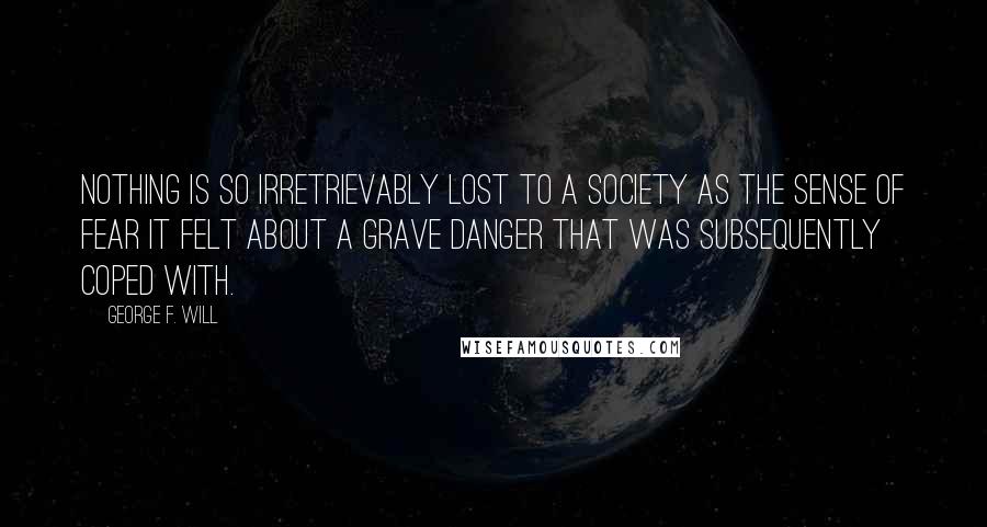 George F. Will Quotes: Nothing is so irretrievably lost to a society as the sense of fear it felt about a grave danger that was subsequently coped with.