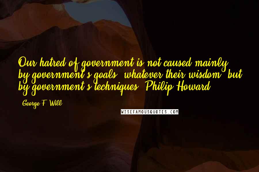 George F. Will Quotes: Our hatred of government is not caused mainly by government's goals, whatever their wisdom, but by government's techniques. Philip Howard