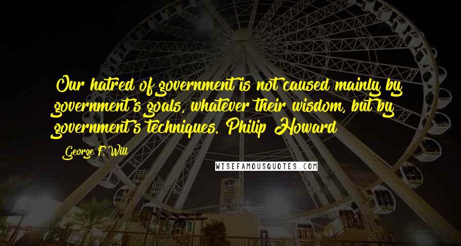 George F. Will Quotes: Our hatred of government is not caused mainly by government's goals, whatever their wisdom, but by government's techniques. Philip Howard