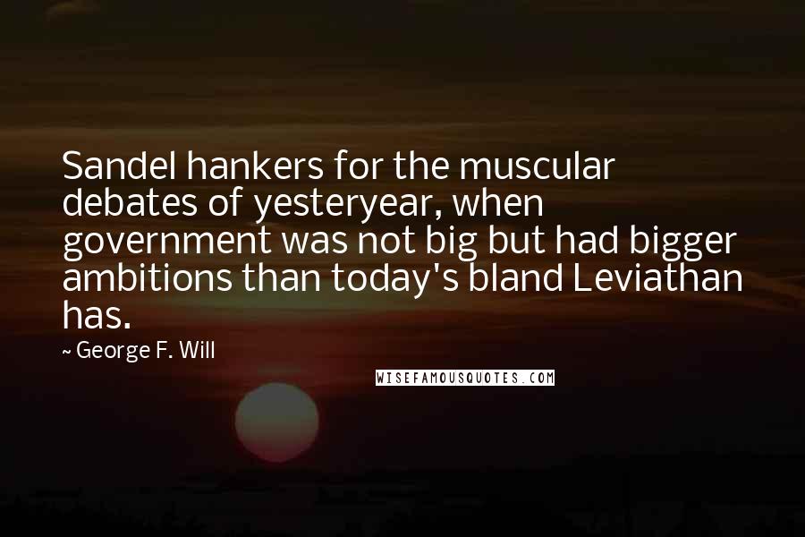 George F. Will Quotes: Sandel hankers for the muscular debates of yesteryear, when government was not big but had bigger ambitions than today's bland Leviathan has.
