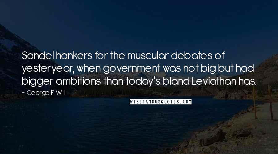 George F. Will Quotes: Sandel hankers for the muscular debates of yesteryear, when government was not big but had bigger ambitions than today's bland Leviathan has.
