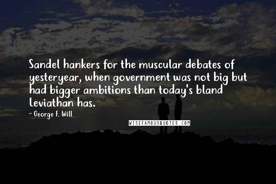 George F. Will Quotes: Sandel hankers for the muscular debates of yesteryear, when government was not big but had bigger ambitions than today's bland Leviathan has.