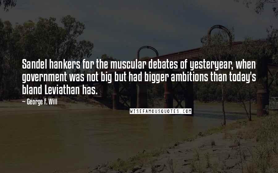 George F. Will Quotes: Sandel hankers for the muscular debates of yesteryear, when government was not big but had bigger ambitions than today's bland Leviathan has.