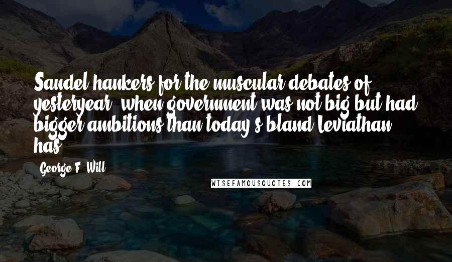 George F. Will Quotes: Sandel hankers for the muscular debates of yesteryear, when government was not big but had bigger ambitions than today's bland Leviathan has.